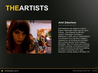 OPENINGS 2013 www.openingsny.tumblr.com 12 of 43
THEARTISTS
Ariel Zakarison
www.arielzakarison.com
Ariel Zakarison was raised on a farm in
Eastern Washington State near the city of
Pullman. She obtained her BA from
Western Washington University in
Bellingham in 2009, with an Interdisciplinary
Concentration from Fairhaven College in
integrated art, printmaking and animation.
She currently attends Hunter College in
Manhattan, New York where she is earning
her MFA in painting, printmaking and works
on paper and where she will be completing
her thesis in December 2013. Miss
Zakarison currently resides in Brooklyn, NY.
 
