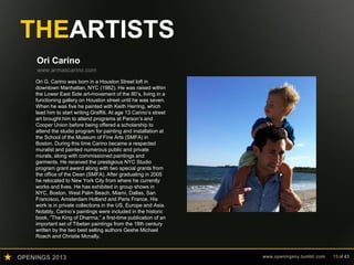 OPENINGS 2013 www.openingsny.tumblr.com 13 of 43
THEARTISTS
Ori Carino
www.armascarino.com
Ori G. Carino was born in a Houston Street loft in
downtown Manhattan, NYC (1982). He was raised within
the Lower East Side art-movement of the 80’s, living in a
functioning gallery on Houston street until he was seven.
When he was five he painted with Keith Herring, which
lead him to start writing Graffiti. At age 13 Carino’s street
art brought him to attend programs at Parson’s and
Cooper Union before being offered a scholarship to
attend the studio program for painting and installation at
the School of the Museum of Fine Arts (SMFA) in
Boston. During this time Carino became a respected
muralist and painted numerous public and private
murals, along with commissioned paintings and
garments. He received the prestigious NYC Studio
program grant award along with two special grants from
the office of the Dean (SMFA). After graduating in 2005
he relocated to New York City from where he currently
works and lives. He has exhibited in group shows in
NYC, Boston, West Palm Beach, Miami, Dallas, San
Francisco, Amsterdam Holland and Paris France. His
work is in private collections in the US, Europe and Asia.
Notably, Carino’s paintings were included in the historic
book, “The King of Dharma,” a first-time publication of an
important set of Tibetan paintings from the 18th century
written by the two best selling authors Geshe Michael
Roach and Christie Mcnally.
 