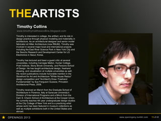 OPENINGS 2013 www.openingsny.tumblr.com 15 of 43
THEARTISTS
Timothy Collins
www.timothymatthewcollins.blogspot.com
Timothy is interested in collage, the artifact, and its role in
design practice through physical modeling and materiality in
architecture. As an architectural designer and senior model
fabricator at Hillier Architecture (now RMJM), Timothy was
involved in several major local and international projects
including the East River Science Park in New York City and
the Seocho Research and Development Center for LG
Electronics in Seoul, Korea.
Timothy has lectured and been a guest critic at several
universities, including Carnegie Mellon, Hunter College,
Pratt Institute, Stony Brook University, and Parsons School
of Design. He has taught architectural design, freehand
drawing, and visualization at multiple universities as well.
His recent publications include honorable mention in the
Storefront for Art and Architecture "White House Redux"
design competition and "Architect's Draw: Freehand
Fundamentals" by Sue Ferguson Gussow, Princeton
Architectural Press, 2008.
Timothy received an March from the Graduate School of
Architecture in Florence, Italy at Syracuse University’s
Division of International Programs and a BArch from the
Irwin S. Chanin School of Architecture at the Cooper Union.
He currently teaches 4th year undergraduate design studios
at the City College of New York and is a practicing artist
whose work has been featured in museum collections as
well as multiple exhibitions both in the United States and
abroad.
 