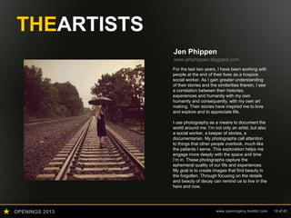 OPENINGS 2013 www.openingsny.tumblr.com 16 of 43
THEARTISTS
Jen Phippen
www.jenphippen.blogspot.com
For the last two years, I have been working with
people at the end of their lives as a hospice
social worker. As I gain greater understanding
of their stories and the similarities therein, I see
a correlation between their histories,
experiences and humanity with my own
humanity and consequently, with my own art
making. Their stories have inspired me to love
and explore and to appreciate life.
I use photography as a means to document the
world around me. I’m not only an artist, but also
a social worker, a keeper of stories, a
documentarian. My photographs call attention
to things that other people overlook, much like
the patients I serve. This exploration helps me
engage more deeply with the space and time
I’m in. These photographs capture the
ephemeral quality of our life and experiences.
My goal is to create images that find beauty in
the forgotten. Through focusing on the details
and beauty of decay can remind us to live in the
here and now.
 