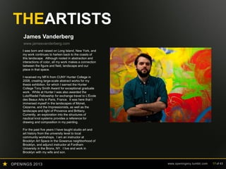 OPENINGS 2013 www.openingsny.tumblr.com 17 of 43
THEARTISTS
James Vanderberg
www.jamesvanderberg.com
I was born and raised on Long Island, New York, and
my work continues to harken back to the coasts of
this landscape. Although rooted in abstraction and
interactions of color, all my work makes a connection
between the figure and field, landscape and our
place in that space.
I received my MFA from CUNY Hunter College in
2008, creating large-scale abstract works for my
thesis exhibition, for which I earned the Hunter
College Tony Smith Award for exceptional graduate
work. While at Hunter I was also awarded the
Lutz/Riedel Fellowship for exchange travel to L'École
des Beaux Arts in Paris, France. It was here that I
immersed myself in the landscapes of Monet,
Cézanne, and the Impressionists, as well as the
landscape and light of Provence and Brittany.
Currently, an exploration into the structures of
nautical knot systems provides a reference for
drawing and composition in my painting.
For the past five years I have taught studio art and
art history from the university level to local
community workshops. I am an instructor at
Brooklyn Art Space in the Gowanus neighborhood of
Brooklyn, and adjunct instructor at Fordham
University in the Bronx, NY. I live and work in
Brooklyn with my wife and son.
 