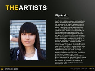 OPENINGS 2013 www.openingsny.tumblr.com 18 of 43
THEARTISTS
Miya Ando
www.miyaando.com
Miya Ando’s metal canvases and sculpture articulate
themes of contradiction and juxtaposition of ideas.
The foundation of her practice is transformation of
surfaces. Half Japanese & half Russian-American,
Ando is a descendant of Bizen sword makersand
was raised in a Buddhist temple in Japan and in
coastal Northern California. She has continued her
16th generation Japanese sword smithing and
Buddhist lineage by combining metals, reflectivity
and light in her transcendent paintings and sculpture.
In 2011 she completed two memorial sculptures for
the 9/11 in which she utilized 30 foot tall pieces of
steel which had fallen from the World Trade Center
Buildings. Ando’s work is has been exhibited
extensively throughout the world, including a recent
show curated by Guggenheim curator Nat Trotman.
Miya’s public commissions include projects in South
Korea, London, New York and California. Her work
appears in many important public and private
collections and she is the recipient of the Pollock
Krasner Foundation Grant in 2012, the Thanatopolis
Special Artist Award and Public Outdoor
Commission Winner and Puffin Foundation Grant
winner. She received her Bachelor of Science Magna
Cum Laude in East Asian Studies at UC Berkeley
and continued her studies at Yale University, in
addition to serving as an apprentice to a master
metal smith in Japan.
 