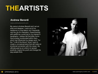 OPENINGS 2013 www.openingsny.tumblr.com 19 of 43
THEARTISTS
Andrew Berardi
www.andrewberardi.com
My name is Andrew Berardi and I am an
artist and designer. I work out of my
residence in Long Island, but I frequently
visit the city for inspiration. Experimenting
with graffiti as a youth led to my interest in
typography. I always felt that letter forms
have energy incorporated within them,
which has influenced my design work. For
the "1).All of the Above" show I want to
create a conceptual piece that will make an
emotional connection with the viewer. My
ultimate goal as an artist is to spread
positivity, inspire the youth and change the
way people think.
 