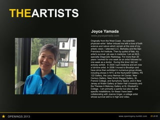 OPENINGS 2013 www.openingsny.tumblr.com 20 of 43
THEARTISTS
Joyce Yamada
www.joyceyamada.com
Originally from the West Coast, my scientist-
physician-artist father imbued me with a love of both
science and nature which remain at the core of my
artistic vision. I attended U.C. Berkeley and the San
Francisco Art Institute. Then by quirks of fate, my
artist’s survival job was in medicine. I am an M.D.,
specialty Diagnostic Radiology. For more than 20
years I worked for one week as an artist followed by
one week as a doctor. During this time I did not
actively exhibit. In 2004 I quit medicine and am now
a full-time artist. In 2006 I moved to Brooklyn and
have since then exhibited in numerous group shows,
including shows in NYC at the NurtureArt Gallery, PS
122 Gallery, the Leroy Neiman Art Center, New
Century Gallery, New World Stages Gallery, St.
Francis College, and Symphony Space, and in New
Jersey at Walsh Gallery at Seton Hall University and
the Therese A Maloney Gallery at St. Elizabeth’s
College. I am primarily a painter but also do site
specific installations; for these I have been
collaborating with Joanne Ungar, a collage artist
whose survival skill is in high end video.
 