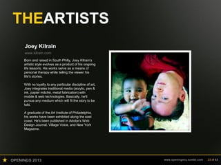 OPENINGS 2013 www.openingsny.tumblr.com 23 of 43
THEARTISTS
Joey Kilrain
www.kilrain.com
Born and raised in South Philly, Joey Kilrain’s
artistic style evolves as a product of his ongoing
life lessons. His works serve as a means of
personal therapy while telling the viewer his
life's stories.
With no loyalty to any particular discipline of art,
Joey integrates traditional media (acrylic, pen &
ink, papier mâché, metal fabrication) with
mobile & web technologies. Basically, he'll
pursue any medium which will fit the story to be
told.
A graduate of the Art Institute of Philadelphia,
his works have been exhibited along the east
coast. He's been published in Adobe’s Web
Design Journal, Village Voice, and New York
Magazine.
 