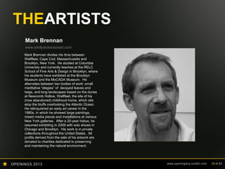 OPENINGS 2013 www.openingsny.tumblr.com 25 of 43
THEARTISTS
Mark Brennan
www.emilydickersonart.com
Mark Brennan divides his time between
Wellfleet, Cape Cod, Massachusetts and
Brooklyn, New York. He studied at Columbia
University and currently teaches at the RELC
School of Fine Arts & Design in Brooklyn, where
his students have exhibited at the Brooklyn
Museum and the MoCADA Museum. He
alternates between two bodies of work: small
meditative “elegies” of decayed leaves and
twigs, and long landscapes based on the dunes
at Newcomb Hollow, Wellfleet, the site of his
(now abandoned) childhood home, which sits
atop the bluffs overlooking the Atlantic Ocean.
He relinquished an early art career in the
1980s, in which he showed large paintings,
mixed media pieces and installations at various
New York galleries. After a 20-year hiatus, he
resumed exhibiting in 2009 with solo shows in
Chicago and Brooklyn. His work is in private
collections throughout the United States. All
profits derived from the sale of his artwork are
donated to charities dedicated to preserving
and maintaining the natural environment.
 