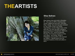 OPENINGS 2013 www.openingsny.tumblr.com 26 of 43
THEARTISTS
Elisa Soliven
www.soliven.com
Elisa Soliven lives and works in Brooklyn,
NY. She holds an MFA in Painting from
Hunter College and and a B.A. from Bryn
Mawr College. Her work has been reviewed
by Two Coats of Paint, Art Critical,
Hyperallergic, and the Village Voice. In the
past year, her work has been included in
group exhibitions at Nudashank, Baltimore;
Bull & Ram, NYC; Janet Kurnatowski,
Brooklyn; the American Academy of Arts
and Letters, and Grizzly, Grizzly in
Philadelphia, among others. She received
the William L. Metcalf Award from the
American Academy of Arts and Letters in
2012.
 