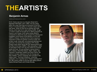 OPENINGS 2013 www.openingsny.tumblr.com 27 of 43
THEARTISTS
Benjamin Armas
www.armascarino.com
Benjamin Armas was born in Caracas, Venezuela into a
family of noted artists including his father Ricardo Armas
and uncle Enrico Armas. In the spring of 2000 he began
studying architecture while attending the Cooper Union
High School Outreach Program. In 2003, Armas was
awarded the Presidential Merit Scholarship from Pratt
Institute School of Architecture and graduated in 2008.
He has since worked as a designer at Architecture and
Urban Planning firms like WASA/Studio A in NYC and
TDR Urbanistas in Caracas, Venezuela. His first major
private residential project is currently under construction
in upstate NY. Armas has also produced bodies of work
in the fields of sculpture, photography and video.
 