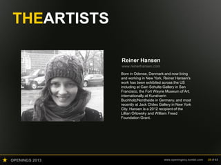 OPENINGS 2013 www.openingsny.tumblr.com 28 of 43
THEARTISTS
Reiner Hansen
www.reinerhansen.com
Born in Odense, Denmark and now living
and working in New York, Reiner Hansen's
work has been exhibited across the US
including at Cain Schulte Gallery in San
Francisco, the Fort Wayne Museum of Art,
internationally at Kunstverin
Buchholz/Nordheide in Germany, and most
recently at Jack Chiles Gallery in New York
City. Hansen is a 2012 recipient of the
Lillian Orlowsky and William Freed
Foundation Grant.
 