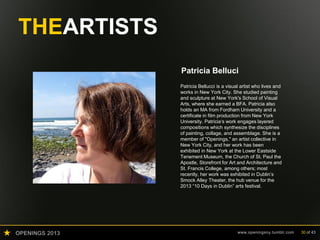 OPENINGS 2013 www.openingsny.tumblr.com 30 of 43
THEARTISTS
Patricia Bellucci
Patricia Bellucci is a visual artist who lives and
works in New York City. She studied painting
and sculpture at New York's School of Visual
Arts, where she earned a BFA. Patricia also
holds an MA from Fordham University and a
certificate in film production from New York
University. Patricia‘s work engages layered
compositions which synthesize the disciplines
of painting, collage, and assemblage. She is a
member of "Openings," an artist collective in
New York City, and her work has been
exhibited in New York at the Lower Eastside
Tenement Museum, the Church of St. Paul the
Apostle, Storefront for Art and Architecture and
St. Francis College, among others; most
recently, her work was exhibited in Dublin’s
Smock Alley Theater, the hub venue for the
2013 “10 Days in Dublin” arts festival.
 