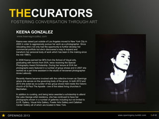 OPENINGS 2013 www.openingsny.tumblr.com 3 of 43
THECURATORS
FOSTERING CONVERSATION THROUGH ART
KEENA GONZALEZ
www.keenagonzalez.com
Keena was raised just outside of Los Angeles moved to New York City in
2000 in order to aggressively pursue her work as a photographer. Since
relocating she’s not only had the opportunity to further develop her
commercial portfolio but she’s discovered a way to expand and
transform her personal body of work which has been in the making since
the mid 1990’s.
In 2008 Keena earned her BFA from the School of Visual arts,
graduating with honors from SVA, twice receiving the Special
Photography Award Scholarship. During her tenure at SVA her
photographs were featured in a number of group shows and in 2007 she
worked as a part time assistant in the studio of renowned photographer
Annie Leibovitz.
Recently Keena became involved with the collective known as Openings
where she serves on the governing body of the group. In both 2012 and
2013 she acted as co-curator of two group shows held inside the historic
church of St Paul The Apostle - one of the oldest living churches in
Manhattan.
In addition to curating, and being twice awarded a scholarship to attend
the Lake George artist residency, she has continued to have her
photographs shown in a number of galleries including but not limited to
A.I.R. Gallery, Visual Arts Gallery, Fowler Arts Gallery and Callahan
Center Gallery all of which are located in New York.
 