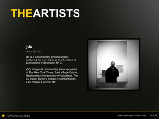 OPENINGS 2013 www.openingsny.tumblr.com 31 of 43
THEARTISTS
jdx
www.jdx.me
jdx is a documentary photojournalist
capturing the convergence of art, culture &
architecture in downtown NYC.
jdx's images & commentary have appeared
in The New York Times, East Village Grieve,
Hipstamatic's Adventures In Hipstaland, The
Lo-Down, Bowery Boogie, Neighborhoodr:
East Village & Animal NY.
 