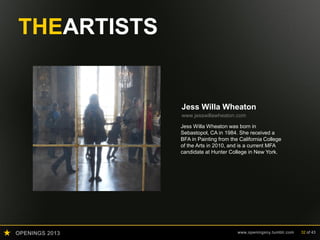 OPENINGS 2013 www.openingsny.tumblr.com 32 of 43
THEARTISTS
Jess Willa Wheaton
www.jesswillawheaton.com
Jess Willa Wheaton was born in
Sebastopol, CA in 1984. She received a
BFA in Painting from the California College
of the Arts in 2010, and is a current MFA
candidate at Hunter College in New York.
 