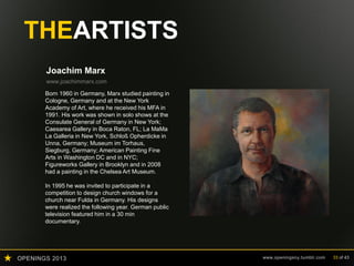 OPENINGS 2013 www.openingsny.tumblr.com 33 of 43
THEARTISTS
Joachim Marx
www.joachimmarx.com
Born 1960 in Germany, Marx studied painting in
Cologne, Germany and at the New York
Academy of Art, where he received his MFA in
1991. His work was shown in solo shows at the
Consulate General of Germany in New York;
Caesarea Gallery in Boca Raton, FL; La MaMa
La Galleria in New York, Schloß Opherdicke in
Unna, Germany; Museum im Torhaus,
Siegburg, Germany; American Painting Fine
Arts in Washington DC and in NYC;
Figureworks Gallery in Brooklyn and in 2008
had a painting in the Chelsea Art Museum.
In 1995 he was invited to participate in a
competition to design church windows for a
church near Fulda in Germany. His designs
were realized the following year. German public
television featured him in a 30 min
documentary.
 