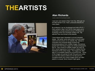 OPENINGS 2013 www.openingsny.tumblr.com 34 of 43
THEARTISTS
Alan Richards
www.alanrichardsart.com
I was born and raised in New York City. Although not
formally trained in art, I have produced artworks for
many years.
By profession I am an Audiologist and hold a Ph.D. I
have worked in New York City for many years as an
audiologist in private practice and as a Professor of
Audiology at the City University of New York. My
attention has now turned to the artworld.
I have always been interested in art and industrial
design. My earlier works were done in ink and water
colors and are shown on my website. My interest in
computers and industrial design evolved into
photomanipulations from multiple images. Sometimes
people think that these images are simple photographs.
Not so. They consist of multiple images (as many as
20) in which segments of one photo is melded into the
framework of the entire image. The images are often
take on a surrealistic feeling but not all the time. Some
of the images are painted as well. My goal as an artist
is to view the world as others do not see and turn
mundane events into unique images which are often
playful or unusual. Some viewers might agree.
 