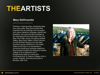 OPENINGS 2013 www.openingsny.tumblr.com 35 of 43
THEARTISTS
Mary DeVincentis
www.marydevincentis.com
Working in ongoing series, developing ideas
over many years, Mary DeVincentis finds
inspiration for her paintings and monotypes
from nature, literature, language, dreams and
Buddhism. Her work has been exhibited at
the International Print Center New York, the
New York Public Library, the Kathryn Markel
Gallery, Mary Ryan Gallery, White Columns,
and the Brooklyn Museum and has been
included in group exhibitions in the United
States and Europe. It is represented in
numerous private and corporate collections.
She received her BFA from Maryland Institute
College of Art in Baltimore and a
Postgraduate Diploma in Advanced
Printmaking from St. Martins College of Art in
London, England. She lives and works in
Brooklyn, New York.
 