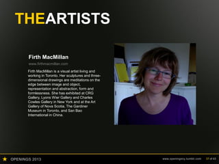 OPENINGS 2013 www.openingsny.tumblr.com 37 of 43
THEARTISTS
Firth MacMillan
www.firthmacmillan.com
Firth MacMillan is a visual artist living and
working in Toronto. Her sculptures and three-
dimensional drawings are meditations on the
edge between image and object,
representation and abstraction, form and
formlessness. She has exhibited at CRG
Gallery, Lyons Wier Gallery and Charles
Cowles Gallery in New York and at the Art
Gallery of Nova Scotia, The Gardiner
Museum in Toronto, and San Bao
International in China.
 