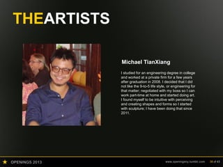 OPENINGS 2013 www.openingsny.tumblr.com 38 of 43
THEARTISTS
Michael TianXiang
I studied for an engineering degree in college
and worked at a private firm for a few years
after graduation in 2008. I decided that I did
not like the 9-to-5 life style, or engineering for
that matter; negotiated with my boss so I can
work part-time at home and started doing art.
I found myself to be intuitive with perceiving
and creating shapes and forms so I started
with sculpture; I have been doing that since
2011.
 