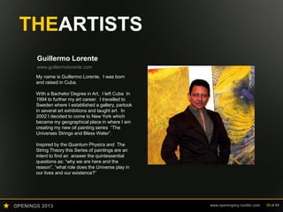 OPENINGS 2013 www.openingsny.tumblr.com 39 of 43
THEARTISTS
Guillermo Lorente
www.guillermolorente.com
My name is Guillermo Lorente. I was born
and raised in Cuba.
With a Bachelor Degree in Art, I left Cuba In
1994 to further my art career. I travelled to
Sweden where I established a gallery, partook
in several art exhibitions and taught art. In
2002 I decided to come to New York which
became my geographical place in where I am
creating my new oil painting series “The
Universes Strings and Bless Water”.
Inspired by the Quantum Physics and The
String Theory this Series of paintings are an
intent to find an answer the quintessential
questions as: “why we are here and the
reason”, “what role does the Universe play in
our lives and our existence?”
 