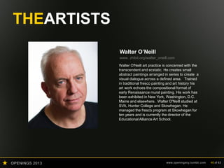 OPENINGS 2013 www.openingsny.tumblr.com 40 of 43
THEARTISTS
Walter O’Neill
www. zhibit.org/walter_oneill.com
Walter O'Neill art practice is concerned with the
transcendent and ecstatic. He creates small
abstract paintings arranged in series to create a
visual dialogue across a defined area. Trained
in traditional fresco painting and art history his
art work echoes the compositional format of
early Renaissance mural painting. His work has
been exhibited in New York, Washington, D.C.
Maine and elsewhere. Walter O'Neill studied at
SVA, Hunter College and Skowhegan. He
managed the fresco program at Skowhegan for
ten years and is currently the director of the
Educational Alliance Art School.
 