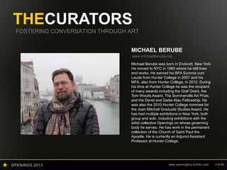 OPENINGS 2013 www.openingsny.tumblr.com 4 of 43
THECURATORS
FOSTERING CONVERSATION THROUGH ART
MICHAEL BERUBE
www.michaelberube.net
Michael Berube was born in Endicott, New York.
He moved to NYC in 1980 where he still lives
and works. He earned his BFA Summa cum
Laude from Hunter College in 2007 and his
MFA, also from Hunter College, in 2010. During
his time at Hunter College he was the recipient
of many awards including the Graf Grant, the
Tom Woods Award, The Sommerville Art Prize,
and the David and Sadie Klau Fellowship. He
was also the 2010 Hunter College nominee for
the Joan Mitchell Graduate Studies Award. He
has had multiple exhibitions in New York, both
group and solo, including exhibitions with the
artist collective Openings on whose governing
body he serves. He has work in the permanent
collection of the Church of Saint Paul the
Apostle. He is currently an Adjunct Assistant
Professor at Hunter College.
 