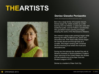 OPENINGS 2013 www.openingsny.tumblr.com 41 of 43
THEARTISTS
Denise Gieseke Penizzotto
www.denisepenizzottostudioarts.com
Born into a large family of European decent,
Denise began her artistic studies as a child
learning from her Mother, a watercolor artist and
traditional quilter, and her Father a woodworker.
She gravitated toward painting and began
studying the works of the Renaissance Masters.
Her interest in large scale paintings began while
learning the skills of billboard art, scenic and
decorative arts. With these skills Denise began
her travels abroad and through Asia as a
muralist. She began working with Universal
Studios teaching local artists the mural and
decorative arts.
During her time abroad she studied fine arts at
Alnwick University in Northumberland, England.
Upon returning to the United States she studies
at Pratt Institute and at the New York Arts
Student League in NYC.
Denise is a resident of New York City.
 