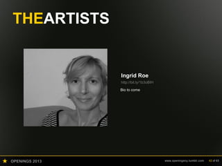 OPENINGS 2013 www.openingsny.tumblr.com 42 of 43
THEARTISTS
Ingrid Roe
http://bit.ly/1b3oBIH
Ingrid Roe was born and grew up in the
East of Germany but considers New York
her home, where she has lived for more
than twenty years. She received her
Masters of Fine Arts from Hunter College,
and is teaching various subjects as an
adjunct in the Film Department at the
School of Visual Arts.
Ingrid works as a freelance photographer of
art for private clients and foundations. This
highly considered and detail-oriented work
has informed her own practice of art
making, often involving an acute sense of
details which might at first only appear in
the viewer’s peripheral vision.
Her last big project was the principal
photography of a book about designer and
artist Leslie Chilton, published by Sun Press
in 2012. Her work is in collections in
Europe, the US, and Asia.
 