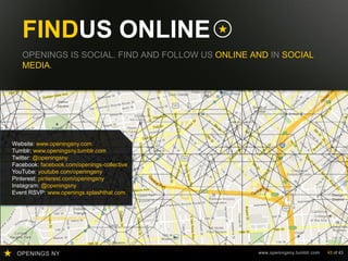 OPENINGS NY www.openingsny.tumblr.com 43 of 43
FINDUS ONLINE
OPENINGS IS SOCIAL. FIND AND FOLLOW US ONLINE AND IN SOCIAL
MEDIA.
Website: www.openingsny.com
Tumblr: www.openingsny.tumblr.com
Twitter: @openingsny
Facebook: facebook.com/openings-collective
YouTube: youtube.com/openingsny
Pinterest: pinterest.com/openingsny
Instagram: @openingsny
Event RSVP: www.openings.splashthat.com
info@yoursitehere.com
 