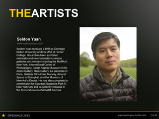 OPENINGS 2013 www.openingsny.tumblr.com 7 of 43
THEARTISTS
Seldon Yuan
www.seldonyuan.com
Seldon Yuan received a BHA at Carnegie
Mellon University and his MFA at Hunter
College. His art has been exhibited
nationally and internationally in various
galleries and venues including the MoMA in
New York, International Center of
Photography, Cedar Rapids Museum of Art,
Arario Gallery, Rare Gallery, La Generale in
Paris, Gallerie 69 in Oslo, Norway, Around
Space in Shanghai, and the Museum of
New Art in Detroit. He has also completed a
commission for Socrates Sculpture Park in
New York City and is currently included in
the Bronx Museum of Art AIM Biennial.
 