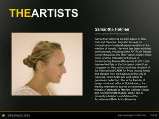 OPENINGS 2013 www.openingsny.tumblr.com 8 of 43
THEARTISTS
Samantha Holmes
www.samantha-holmes.com
Samantha Holmes is an artist based in New
York and Ravenna, Italy who focuses on
conceptual and material experimentation in the
medium of mosaic. Her work has been exhibited
internationally, including at the ARTPLAY Design
Center (Moscow), the Moti Hasson Gallery (New
York), and the International Festival of
Contemporary Mosaic (Ravenna). In 2011, she
represented Italy at the European project Les
Langages du Bleu in Paris and was recipient of
the International GAEM Art Prize (Young Artists
and Mosaic) from the Museum of the City of
Ravenna, which holds her work within its
permanent collection. She is the founder of
design mind and editor of SoloMosaico, the
leading international journal on contemporary
mosaic. A graduate of Harvard College (Visual
and Environmental Studies, 2006), she is
presently a Master’s candidate at the
Accademia di Belle Arti in Ravenna.
 