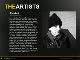 OPENINGS 2013 www.openingsny.tumblr.com 9 of 43
THEARTISTS
Chris Leib
www.chrisleib.com
Born in the San Francisco Bay Area and now
living and working in New York, Chris Leib has
exhibited his artwork across the United States,
in Berlin and across France. Leib’s art has been
positively reviewed in the San Francisco
Examiner, Kunst Magazin (Berlin), Hi-Fructose
Magazine and Huffington Post to name just a
few, and his work has been published in the De
Young Museum’s Members Guide. He holds a
BA from UC Berkeley and has studied art at San
Francisco State University and the Academy of
Art in San Francisco. Leib has twice been an
Artist in Residence at the De Young Museum in
San Francisco and has received competitive
grants from the George Sugarman Foundation
and the San Francisco Arts Commission. He
has had a solo exhibition at SFMoMA, and his
most recent solo exhibition “Becoming
Worthwhile” was exhibited at Cain Schulte
Contemporary Art in Berlin. Leib’s work can be
found in important public and private collections
in the United States and Europe.
 