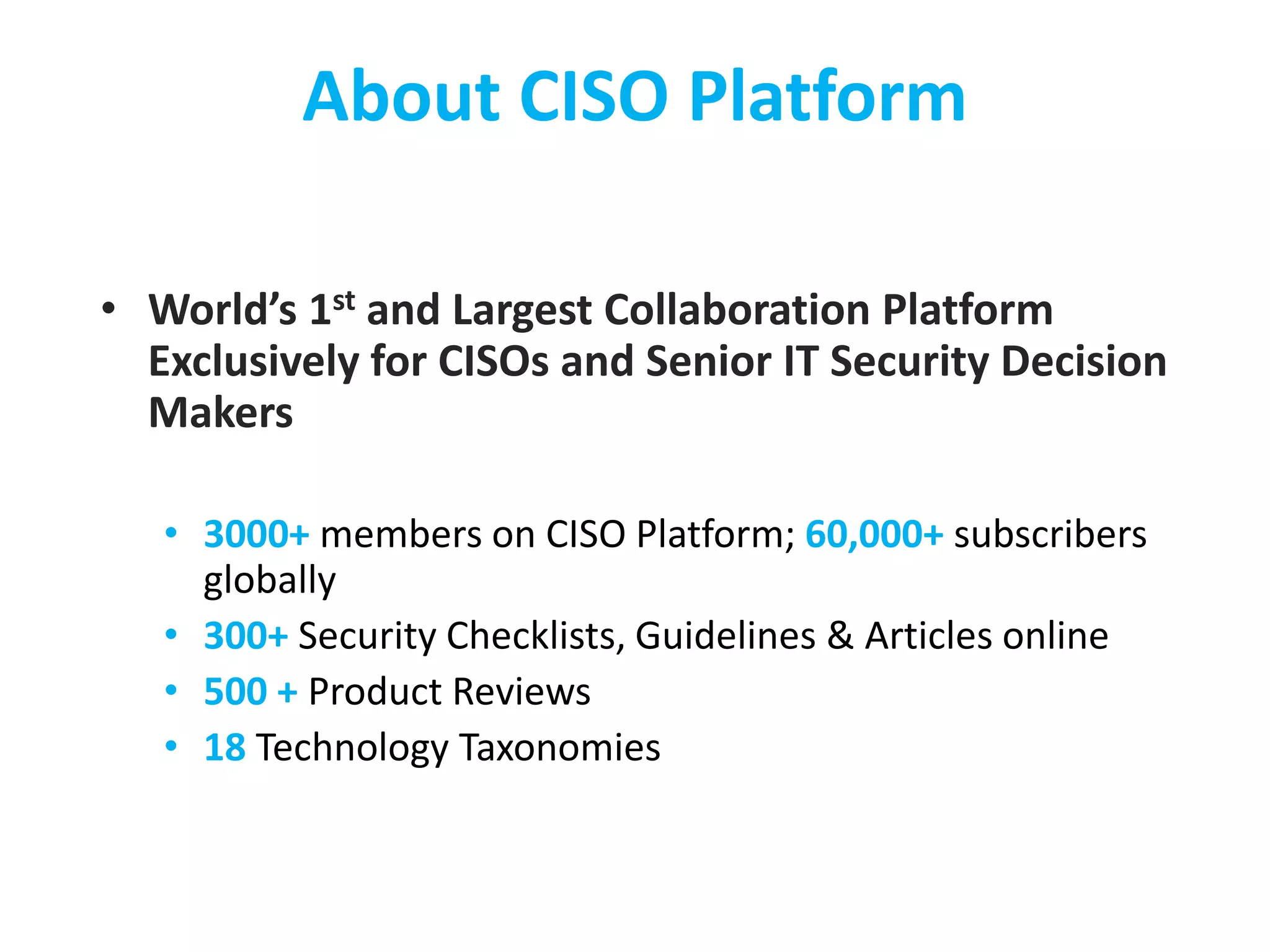 About CISO Platform
• World’s 1st and Largest Collaboration Platform
Exclusively for CISOs and Senior IT Security Decision
Makers
• 3000+ members on CISO Platform; 60,000+ subscribers
globally
• 300+ Security Checklists, Guidelines & Articles online
• 500 + Product Reviews
• 18 Technology Taxonomies