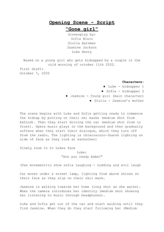 Opening Scene - Script
“Gone girl”
Screenplay by:
Sofia Nisco
Giulia Aarsman
Jasmine Jackson
Luke Henry
Based on a young girl who gets kidnapped by a couple in the
cold morning of october 11th 2020.
First draft:
October 7, 2020
Characters:
● Luke - kidnapper 1
● Sofia - kidnapper 2
● Jasmine - Young girl (main character)
● Giulia - Jasmine’s mother
The scene begins with Luke and Sofia getting ready to commence
the kidnap by putting on their ski masks (medium shot from
behind). Then they start driving the car (medium shot from in
front). Opera music plays in the background and then gradually
softens when they start their dialogue, which they turn off
from the radio. The lighting is chiaroscuro-(harsh lighting on
side of face as they look at eachother)
Slowly zoom in to Lukes face
Luke:
“Are you ready babe?”
(Pan movement)to show sofia laughing - nodding and evil laugh
Car moves under a street lamp, lighting from above shines on
their face as they slip on their skii mask.
Jasmine is walking towards her home (long shot as she walks).
When the camera introduces her identity (medium shot showing
her listening to music through headphones).
Luke and Sofia get out of the car and start walking until they
find Jasmine. When they do they start following her (Medium
 