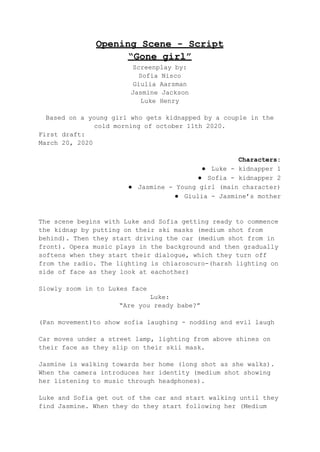 Opening Scene - Script
“Gone girl”
Screenplay by:
Sofia Nisco
Giulia Aarsman
Jasmine Jackson
Luke Henry
Based on a young girl who gets kidnapped by a couple in the
cold morning of october 11th 2020.
First draft:
March 20, 2020
Characters:
● Luke - kidnapper 1
● Sofia - kidnapper 2
● Jasmine - Young girl (main character)
● Giulia - Jasmine’s mother
The scene begins with Luke and Sofia getting ready to commence
the kidnap by putting on their ski masks (medium shot from
behind). Then they start driving the car (medium shot from in
front). Opera music plays in the background and then gradually
softens when they start their dialogue, which they turn off
from the radio. The lighting is chiaroscuro-(harsh lighting on
side of face as they look at eachother)
Slowly zoom in to Lukes face
Luke:
“Are you ready babe?”
(Pan movement)to show sofia laughing - nodding and evil laugh
Car moves under a street lamp, lighting from above shines on
their face as they slip on their skii mask.
Jasmine is walking towards her home (long shot as she walks).
When the camera introduces her identity (medium shot showing
her listening to music through headphones).
Luke and Sofia get out of the car and start walking until they
find Jasmine. When they do they start following her (Medium
 