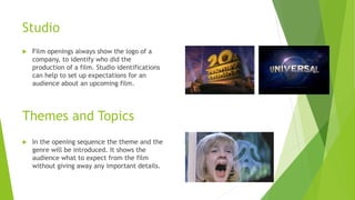 Studio
 Film openings always show the logo of a
company, to identify who did the
production of a film. Studio identifications
can help to set up expectations for an
audience about an upcoming film.
 In the opening sequence the theme and the
genre will be introduced. It shows the
audience what to expect from the film
without giving away any important details.
Themes and Topics
 