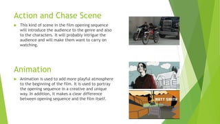 Action and Chase Scene
 This kind of scene in the film opening sequence
will introduce the audience to the genre and also
to the characters. It will probably intrigue the
audience and will make them want to carry on
watching.
Animation
 Animation is used to add more playful atmosphere
to the beginning of the film. It is used to portray
the opening sequence in a creative and unique
way. In addition, it makes a clear difference
between opening sequence and the film itself.
 