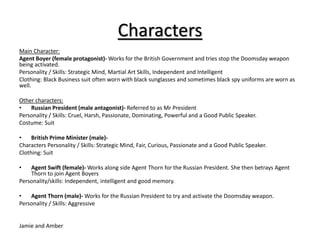 Characters 
Main Character: 
Agent Boyer (female protagonist)-Works for the British Government and tries stop the Doomsday weapon 
being activated. 
Personality / Skills: Strategic Mind, Martial Art Skills, Independent and Intelligent 
Clothing: Black Business suit often worn with black sunglasses and sometimes black spy uniforms are worn as 
well. 
Other characters: 
• Russian President (male antagonist)- Referred to as Mr President 
Personality / Skills: Cruel, Harsh, Passionate, Dominating, Powerful and a Good Public Speaker. 
Costume: Suit 
• British Prime Minister (male)- 
Characters Personality / Skills: Strategic Mind, Fair, Curious, Passionate and a Good Public Speaker. 
Clothing: Suit 
• Agent Swift (female)-Works along side Agent Thorn for the Russian President. She then betrays Agent 
Thorn to join Agent Boyers 
Personality/skills: Independent, intelligent and good memory. 
• Agent Thorn (male)-Works for the Russian President to try and activate the Doomsday weapon. 
Personality / Skills: Aggressive 
Jamie and Amber 
 