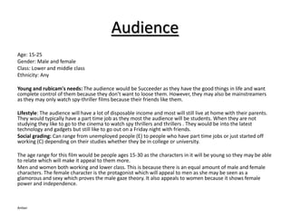 Audience 
Age: 15-25 
Gender: Male and female 
Class: Lower and middle class 
Ethnicity: Any 
Young and rubicam's needs: The audience would be Succeeder as they have the good things in life and want 
complete control of them because they don’t want to loose them. However, they may also be mainstreamers 
as they may only watch spy-thriller films because their friends like them. 
Lifestyle: The audience will have a lot of disposable income and most will still live at home with their parents. 
They would typically have a part time job as they most the audience will be students. When they are not 
studying they like to go to the cinema to watch spy thrillers and thrillers . They would be into the latest 
technology and gadgets but still like to go out on a Friday night with friends. 
Social grading: Can range from unemployed people (E) to people who have part time jobs or just started off 
working (C) depending on their studies whether they be in college or university. 
The age range for this film would be people ages 15-30 as the characters in it will be young so they may be able 
to relate which will make it appeal to them more. 
Men and women both working and lower class. This is because there is an equal amount of male and female 
characters. The female character is the protagonist which will appeal to men as she may be seen as a 
glamorous and sexy which proves the male gaze theory. It also appeals to women because it shows female 
power and independence. 
Amber 
 