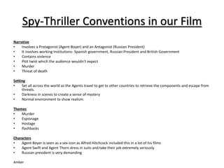Spy-Thriller Conventions in our Film 
Narrative 
• Involves a Protagonist (Agent Boyer) and an Antagonist (Russian President) 
• It involves working Institutions- Spanish government, Russian President and British Government 
• Contains violence 
• Plot twist which the audience wouldn’t expect 
• Murder 
• Threat of death 
Setting 
• Set all across the world as the Agents travel to get to other countries to retrieve the components and escape from 
threats. 
• Darkness in scenes to create a sense of mystery 
• Normal environment to show realism. 
Themes 
• Murder 
• Espionage 
• Hostage 
• flashbacks 
Characters 
• Agent Boyer is seen as a sex icon as Alfred Hitchcock included this in a lot of his films 
• Agent Swift and Agent Thorn dress in suits and take their job extremely seriously 
• Russian president is very demanding 
Amber 
 