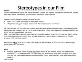 Stereotypes in our Film Gender: 
Women are often portrayed as the ‘’damsel in distress’’ in films, and are seen as powerless and innocent. They are 
very rarely seen as authoritative figures that have power over male characters. 
However, our film defeats some stereotypes of women: 
• Agent Thorn (male) is murdered by Agent Swift (female) 
• The protagonist (Agent Boyer) is female which shows independence and bravery 
On the other hand, our film does show a stereotype of women as Agent Boyer’s sister was captured which shows 
helplessness and innocence. But, in a lot of films, the women is usually ‘saved’ by a male (usually protagonist) but 
in this case, she is saved by her own sister. 
Also, even though having a female main character normally defeats the stereotype, the male gaze theory is very 
stereotypical about women when it come to this as it states that women are only usually seen as the main 
character in films for their sexuality. 
Stereotypes of Men are involved as they are at the top of the institutions involved which show their strength, 
power, dominance and control. 
Class: 
• In typical spy-thrillers, important, high class people wear suits. For example, people who are part of an 
institution such as the government. Our film conveys this stereotype as Agent Swift and Agent Thorn wear 
suits and also the Prime Minister and Russian President as they are all high class, show dominance and are 
powerful. 
Jamie and Amber 

