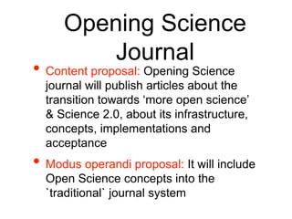 Opening Science
Journal
• Content proposal: Opening Science
journal will publish articles about the
transition towards ‘more open science’
& Science 2.0, about its infrastructure,
concepts, implementations and
acceptance
• Modus operandi proposal: It will include
Open Science concepts into the
`traditional` journal system
 
