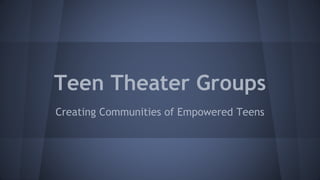 Teen Theater Groups 
Creating Communities of Empowered Teens 
 