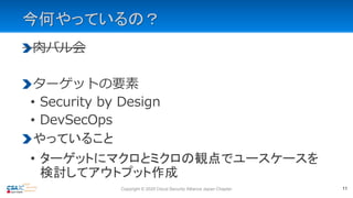 今何やっているの？
肉バル会
ターゲットの要素
• Security by Design
• DevSecOps
やっていること
• ターゲットにマクロとミクロの観点でユースケースを
検討してアウトプット作成
11Copyright © 2020 Cloud Security Alliance Japan Chapter
 