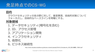 発足時点でのCS-WG
目的
クラウドセキュリティの各分野に対して、推奨事項、技術的対策について
フォーカスし、技術的なベースラインを明確にする。
対象領域
1. データセキュリティ(暗号化を含む)
2. ID、アクセス管理
3. アプリケーション開発
4. インフラセキュリティ
5. 仮想化
6. ビジネス継続性
http://www.cloudsecurityalliance.jp/site/wp-content/uploads/2018/12/cloudseurity_WG_設立企画書_170823.pdf
7Copyright © 2020 Cloud Security Alliance Japan Chapter
 