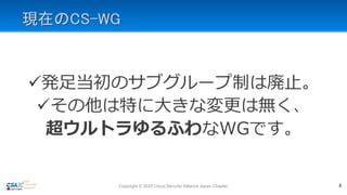 現在のCS-WG
発足当初のサブグループ制は廃止。
その他は特に大きな変更は無く、
超ウルトラゆるふわなWGです。
8Copyright © 2020 Cloud Security Alliance Japan Chapter
 