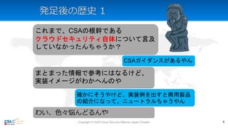 発足後の歴史 1
これまで、CSAの根幹である
クラウドセキュリティ自体について言及
していなかったんちゃうか？
CSAガイダンスがあるやん
まとまった情報で参考にはなるけど、
実装イメージがわかへんのや
確かにそうやけど、実装例を出すと商用製品
の紹介になって、ニュートラルちゃうやん
わい、色々悩んどるんや
Copyright © 2020 Cloud Security Alliance Japan Chapter 9
 