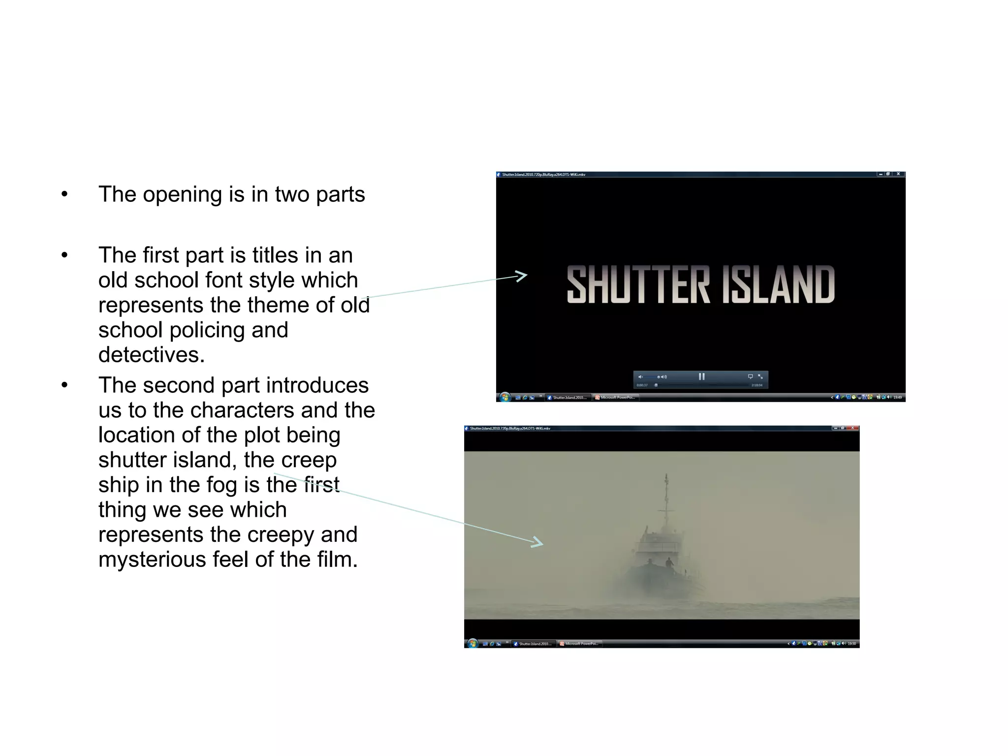 The opening is in two parts The first part is titles in an old school font style which represents the theme of old school policing and detectives.  The second part introduces us to the characters and the location of the plot being shutter island, the creep ship in the fog is the first thing we see which represents the creepy and mysterious feel of the film. 