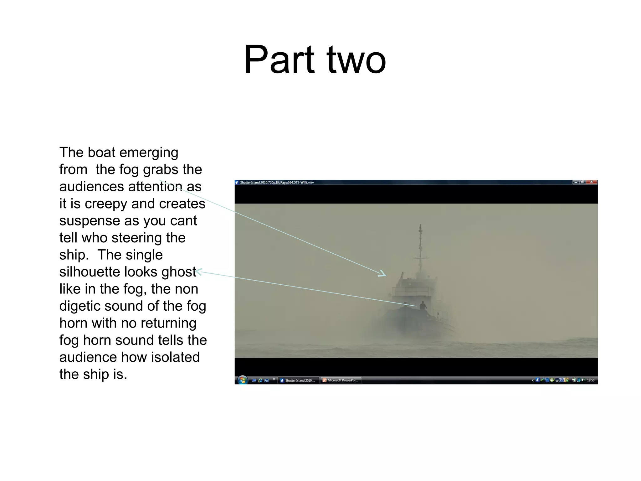 Part two  The boat emerging from  the fog grabs the audiences attention as it is creepy and creates suspense as you cant tell who steering the ship.  The single silhouette looks ghost like in the fog, the non digetic sound of the fog horn with no returning fog horn sound tells the audience how isolated the ship is.  