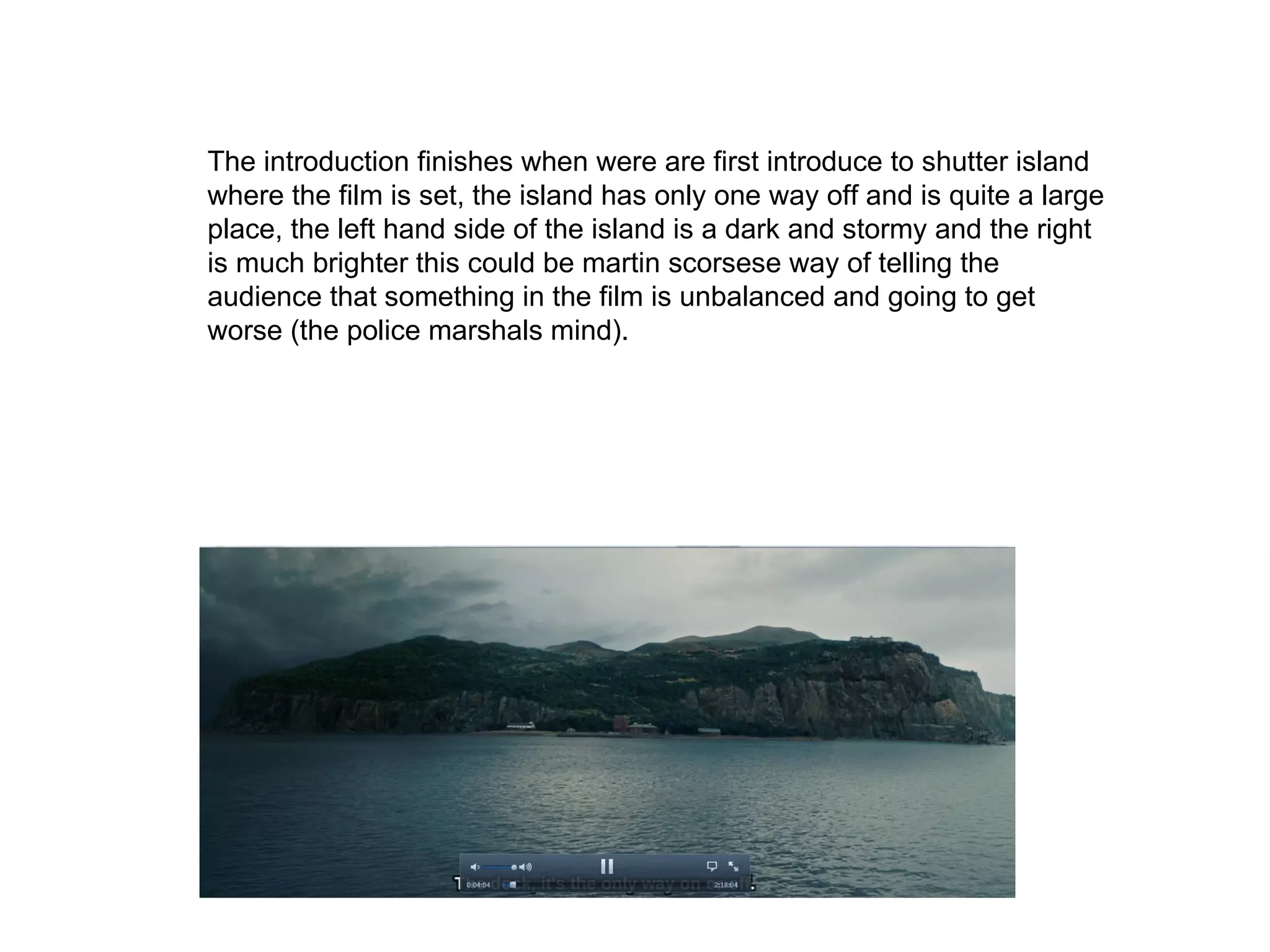 The introduction finishes when were are first introduce to shutter island where the film is set, the island has only one way off and is quite a large place, the left hand side of the island is a dark and stormy and the right is much brighter this could be martin scorsese way of telling the audience that something in the film is unbalanced and going to get worse (the police marshals mind). 