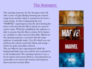 The opening sequence for the Avengers starts off
with a series of page flicking showing one cartoon
image from another which is assumed to be from a
comic book.. As this is happening the text
“MARVEL” superimposes into the shot drawing the
focus to the fact that the film is based on a marvel
action comic. With this established, the audience is
able to assume that this film is action, Sci fi, fantasy
etc, similarly to other marvel action films. Based on
the opening sequence, you know that the target
audience is primarily male, 13 to 20; which you can
tell from the colours used (red, black and orange -
which are quite masculine colours).
The text Marvel stays superimposed while the
background fades into red, and the text is panned in
to the background. The opening sequences uses a
lot of camera movement which is conventional in an
action film as it conveys the tension and suspense
that is present in action films.
 